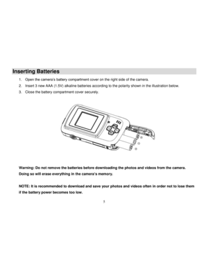 Page 6  
  5 
Inserting Batteries 
1. Open the camera‟s battery compartment cover on the right side of the camera. 
2. Insert 3 new AAA (1.5V) alkaline batteries according to the polarity shown in the illustration below. 
3. Close the battery compartment cover securely. 
 
 
 
Warning: Do not remove the batteries before downloading the photos and videos from the camera. 
Doing so will erase everything in the camera’s memory.  
 
NOTE: It is recommended to download and save your photos and videos often in order...