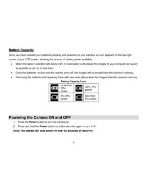 Page 7  
  6 
Battery Capacity 
Once you have inserted your batteries properly and powered on your camera, an icon appears on the top right 
corner of your LCD screen, showing the amount of battery power available. 
 When the battery indicator falls below 35% it is advisable to download the images to your computer as quickly 
as possible so as not to lose them.  
 Once the batteries run low and the camera turns off, the images will be erased from the camera‟s memory.  
 Removing the batteries and replacing...