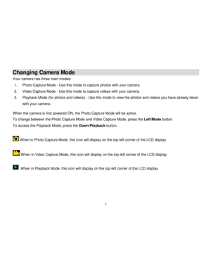 Page 8  
  7 
Changing Camera Mode 
Your camera has three main modes: 
1. Photo Capture Mode - Use this mode to capture photos with your camera. 
2. Video Capture Mode - Use this mode to capture videos with your camera. 
3. Playback Mode (for photos and videos) - Use this mode to view the photos and videos you have already taken 
with your camera. 
 
When the camera is first powered ON, the Photo Capture Mode will be active.  
To change between the Photo Capture Mode and Video Capture Mode, press the Left/Mode...