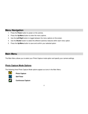Page 9  
  8 
Menu Navigation 
1. Press the Power button to power on the camera. 
2. Press the Up/Menu button to enter the menu options. 
3. Use the Left/Right button to toggle between the menu options on the screen. 
4. Use the Shutter button to select the different submenu features within each menu option. 
5. Press the Up/Menu button to save and confirm your selected option. 
   
Main Menu 
 The Main Menu allows you to select your Photo Capture mode option and specify your camera settings.    
Photo Capture...