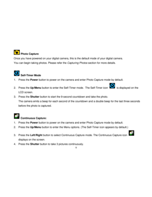 Page 10  
  9 
 Photo Capture 
Once you have powered on your digital camera, this is the default mode of your digital camera. 
You can begin taking photos. Please refer the Capturing Photos section for more details. 
     
 Self-Timer Mode 
1. Press the Power button to power on the camera and enter Photo Capture mode by default. 
2. Press the Up/Menu button to enter the Self-Timer mode.  The Self-Timer icon    is displayed on the 
LCD screen. 
3. Press the Shutter button to start the 9-second countdown and take...
