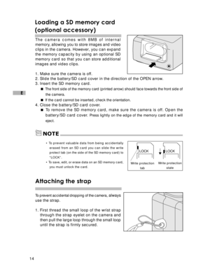 Page 15 14
E
Loading a SD memory card
(optional accessory)
The camera comes with 8MB of internal
memory, allowing you to store images and video
clips in the camera. However, you can expand
the memory capacity by using an optional SD
memory card so that you can store additional
images and video clips.
1. Make sure the camera is off.
2. Slide the battery/SD card cover in the direction of the OPEN arrow.
3. Insert the SD memory card. 
The front side of the memory card (printed arrow) should face towards the front...