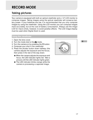 Page 18 17
E
Taking pictures
RECORD MODE
Your camera is equipped with both an optical viewfinder and a 1.6 LCD monitor to
compose images. Taking images using the optical viewfinder will conserve bat-
tery power. If your batteries are low, it is recommended that you only compose
images by using the viewfinder. Using the LCD monitor you can compose images
more accurately, but at the cost of battery consumption. Always use the image
LCD for macro shots, however, to avoid parallax effects.  The LCD image display...