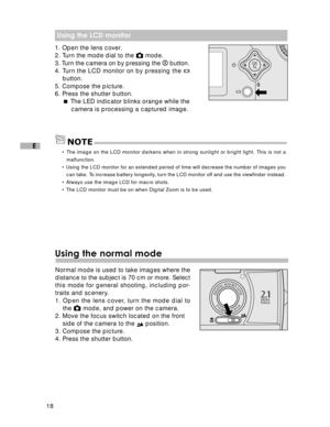 Page 19 18
E
 Using the LCD monitor
1. Open the lens cover.
2. Turn the mode dial to the  mode.
3. Turn the camera on by pressing the 
  button.
4. Turn the LCD monitor on by pressing the 
button.
5. Compose the picture.
6. Press the shutter button.  The LED indicator blinks orange while the
camera is processing a captured image.
• The image on the LCD monitor darkens when in strong sunlight or bright light. This is not a
malfunction.
• Using the LCD monitor for an extended period of time will decrease the...