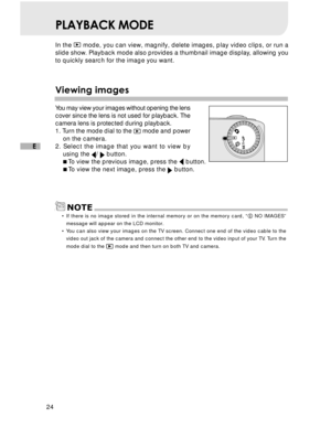 Page 25 24
E
PLAYBACK MODE
In the  mode, you can view, magnify, delete images, play video clips, or run a
slide show. Playback mode also provides a thumbnail image display, allowing you
to quickly search for the image you want.
V iewing images
You may view your images without opening the lens
cover since the lens is not used for playback. The
camera lens is protected during playback.
1. Turn the mode dial to the 
  mode and power
on the camera.
2. Select the image that you want to view by using the 
/  button....
