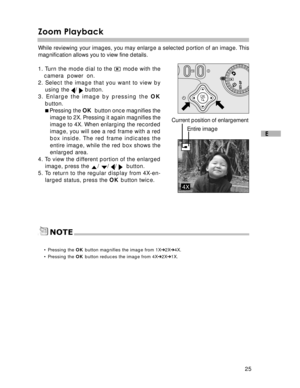 Page 26 25
E
Zoom Playback
While reviewing your images, you may enlarge a selected portion of an image. This
magnification allows you to view fine details.
1. Turn the mode dial to the 
 mode with the
camera  power  on.
2. Select the image that you want to view by using the 
/  button.
3. Enlarge the image by pressing the  OK
button.
 Pressing the  OK  button once magnifies the
image to 2X. Pressing it again magnifies the
image to 4X. When enlarging the recorded
image, you will see a red frame with a red
box...