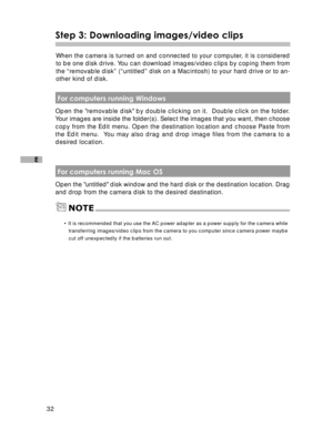 Page 33 32
E
Step 3: Downloading images/video clips
When the camera is turned on and connected to your computer, it is considered
to be one disk drive. You can download images/video clips by coping them from
the “removable disk” (“untitled” disk on a Macintosh) to your hard drive or to an-
other kind of disk.
 For computers running Windows
Open the removable disk by double clicking on it.  Double click on the folder.
Your images are inside the folder(s). Select the images that you want, then choose
copy from...