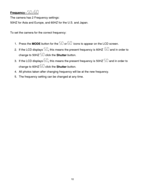 Page 1110 
  
Frequency -  /  
The camera has 2 Frequency settings: 
50HZ for Asia and Europe, and 60HZ for the U.S. and Japan.  
 
To set the camera for the correct frequency: 
 
1. Press the MODE button for the  or   icons to appear on the LCD screen. 
2. If the LCD displays , this means the present frequency is 60HZ   and in order to 
change to 50HZ  click the Shutter button.  
3. If the LCD displays , this means the present frequency is 50HZ  and in order to 
change to 60HZ  click the Shutter button.  
4....