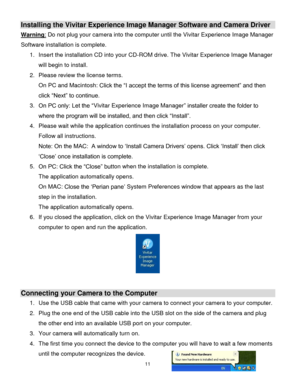 Page 1211 
  
Installing the Vivitar Experience Image Manager Software and Camera Driver 
Warning: Do not plug your camera into the computer until the Vivitar Experience Image Manager 
Software installation is complete. 
1. Insert the installation CD into your CD-ROM drive. The Vivitar Experience Image Manager 
will begin to install.  
2. Please review the license terms. 
On PC and Macintosh: Click the “I accept the terms of this license agreement” and then 
click “Next” to continue. 
3. On PC only: Let the...