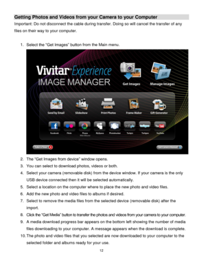 Page 1312 
  
Getting Photos and Videos from your Camera to your Computer 
Important: Do not disconnect the cable during transfer. Doing so will cancel the transfer of any 
files on their way to your computer. 
 
1. Select the “Get Images” button from the Main menu. 
 
2. The “Get Images from device” window opens. 
3. You can select to download photos, videos or both. 
4. Select your camera (removable disk) from the device window. If your camera is the only 
USB device connected then it will be selected...