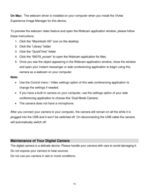 Page 1514 
  
 
On Mac:  The webcam driver is installed on your computer when you install the Vivitar 
Experience Image Manager for this device. 
 
To preview the webcam video feature and open the Webcam application window, please follow 
these instructions: 
1. Click the “Macintosh HD” icon on the desktop 
2. Click the “Library” folder 
3. Click the “QuickTime” folder 
4. Click the “69379_pccam” to open the Webcam application for Mac. 
5. Once you see the object appearing in the Webcam application window,...