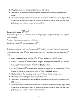 Page 13- 13 - 
5. The photo resolution setting can be changed at any time. 
6. The amount of pictures that can be taken at the selected resolution appears on the LCD 
screen.  
7. As there are only 2 digits on the screen, the camera will flash the hundreds digits before 
showing the tens and units digits on capturing a picture in order to show you how many 
pictures you can continue to take at that resolution. 
 
 
Compression Mode   /  
Your camera gives you an additional mode to compress your images so that...