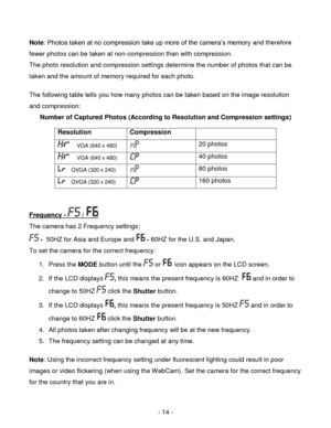 Page 14- 14 - 
Note: Photos taken at no compression take up more of the camera‟s memory and therefore 
fewer photos can be taken at non-compression than with compression. 
The photo resolution and compression settings determine the number of photos that can be 
taken and the amount of memory required for each photo.  
 
The following table tells you how many photos can be taken based on the image resolution 
and compression: 
Number of Captured Photos (According to Resolution and Compression settings)...