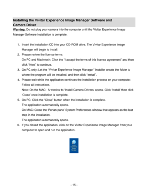Page 15- 15 - 
Installing the Vivitar Experience Image Manager Software and  
Camera Driver 
Warning: Do not plug your camera into the computer until the Vivitar Experience Image 
Manager Software installation is complete. 
 
1. Insert the installation CD into your CD-ROM drive. The Vivitar Experience Image 
Manager will begin to install.  
2. Please review the license terms. 
On PC and Macintosh: Click the “I accept the terms of this license agreement” and then 
click “Next” to continue. 
3. On PC only: Let...