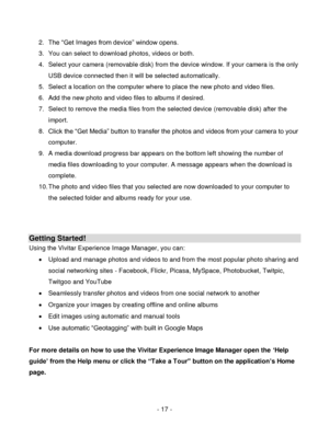 Page 17- 17 - 
2. The “Get Images from device” window opens. 
3. You can select to download photos, videos or both. 
4. Select your camera (removable disk) from the device window. If your camera is the only 
USB device connected then it will be selected automatically. 
5. Select a location on the computer where to place the new photo and video files. 
6. Add the new photo and video files to albums if desired. 
7. Select to remove the media files from the selected device (removable disk) after the 
import. 
8....