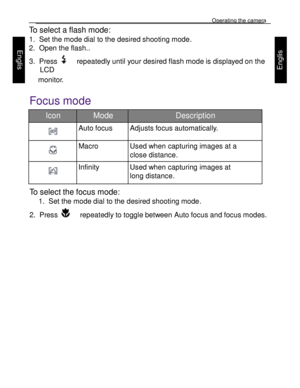 Page 12 Operating the camera 
23 
 
Engl
is
h 
Engl
is
h 
 
To select a flash mode: 
1. Set the mode dial to the desired shooting mode.  
2. Open the flash.. 
3. Press    repeatedly until your desired flash mode is displayed on the 
LCD 
monitor.  
Focus mode  
Icon Mode Description 
  
Auto focus Adjusts focus automatically. 
  
Macro Used when capturing images at a 
close distance.  
  
Infinity Used when capturing images at 
long distance. 
To select the focus mode: 
1. Set the mode dial to the desired...