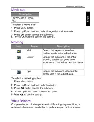 Page 19 Operating the camera 
30 
 
Engl
is
h 
Movie size  
Description 
HD 720p (16:9; 1280 x 
720) 
To select a movie size: 
1. Press Menu button. 
2. Press Up/Down button to select image size in video mode. 
3. Press OK button to enter the submenu. 5.    Press OK button to confirm the setting..  
Metering  
Icon Mode Description 
  
Multi Detects the exposure based on 
multiple points in the subject area. 
   
Center Detects the exposure of the entire 
shooting screen, but gives more 
importance to the...