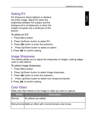 Page 22 Operating the camera 
33 
 
Engl
is
h 
 
 
Setting EV 
EV (Exposure Value) lightens or darkens 
the entire image. Adjust EV when the 
brightness between the subject and the 
background is not balanced, or when the 
subject occupies only a small part of the 
picture. 
To select an EV: 
1. Press Menu button. 
2. Press Up/Down button to select EV. 
3. Press OK button to enter the submenu. 
4.    Press Up/Down button to select an option . 
5. Press OK to confirm setting.   
Image Sharpness 
This setting...