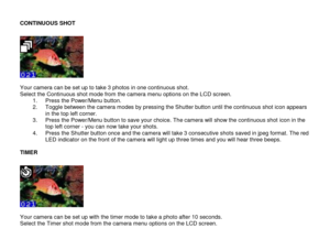 Page 15 
  14 
CONTINUOUS SHOT 
 
  Your camera can be set up to take 3 photos in one continuous shot. Select the Continuous shot mode from the camera menu options on the LCD screen. 1. Press the Power/Menu button.  2. Toggle between the camera modes by pressing the Shutter button until the continuous shot icon appears in the top left corner.  3. Press the Power/Menu button to save your choice. The camera will show the continuous shot icon in the top left corner - you can now take your shots. 4. Press the...
