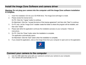 Page 19 
  18 
Install the Image Zone Software and camera driver  
Warning: Do not plug your camera into the computer until the Image Zone software installation 
is complete.  1. Insert the installation CD into your CD-ROM drive. The Image Zone will begin to install.  
2. Please review the license terms. 
On PC: Click the “I Agree” button to continue. 
On Macintosh: Click the “I accept the terms of this license agreement” and then click “Next” to continue. 
3. On PC only: Let the “Image Zone” installer create...