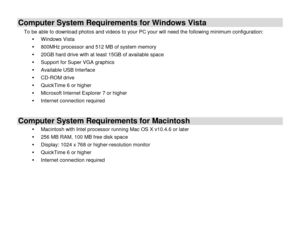 Page 5 
  4 
Computer System Requirements for Windows Vista 
To be able to download photos and videos to your PC your will need the following minimum configuration: 
 Windows Vista 
 800MHz processor and 512 MB of system memory 
 20GB hard drive with at least 15GB of available space 
 Support for Super VGA graphics 
 Available USB Interface  
 CD-ROM drive 
 QuickTime 6 or higher  
 Microsoft Internet Explorer 7 or higher 
 Internet connection required 
 
Computer System Requirements for Macintosh 
...