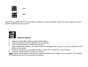 Page 12 
  11 
          Note: 60Hz is suitable for the U.S. and Asia, and 50Hz for Europe and Japan. Select the correct frequency for the present conditions you find yourself.     
          Delete All Submenu  1. Press the Power/Menu button to enter the Main Menu. 2. Press the Up button until the Delete All icon is selected. 3. Press the Shutter button to select this submenu.  Upon entering this submenu, you will be shown the following screen, asking if you wish to Delete All of the photos in the camera.  4....
