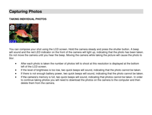 Page 14 
  13 
Capturing Photos 
 TAKING INDIVIDUAL PHOTOS  
  
You can compose your shot using the LCD screen. Hold the camera steady and press the shutter button. A beep will sound and the red LED indicator on the front of the camera will light up, indicating that the photo has been taken. Do not move the camera until you hear the beep. Moving the camera while taking the picture will cause the photo to blur. 
 After each photo is taken the number of photos left to shoot at this resolution is displayed at the...