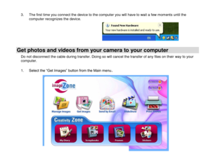 Page 20 
  19 
3. The first time you connect the device to the computer you will have to wait a few moments until the computer recognizes the device.      
Get photos and videos from your camera to your computer 
Do not disconnect the cable during transfer. Doing so will cancel the transfer of any files on their way to your computer.  
1. Select the “Get Images” button from the Main menu. 
 
 
 
 
 
 
 
 
 
 
  