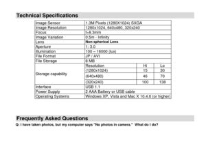 Page 25 
  24 
Technical Specifications 
Frequently Asked Questions 
Q: I have taken photos, but my computer says No photos in camera.  What do I do? 
 
Image Sensor 1.3M Pixels (1280X1024) SXGA 
Image Resolution 1280x1024, 640x480, 320x240  
Focus f=8.3mm 
Image Variation 0.5m - Infinity 
Lens Non-spherical Lens 
Aperture 1: 3.0 
Illumination 100 – 16000 (lux) 
File Format JP / AVI 
File Storage 8 MB 
Storage capability 
Resolution Hi Lo 
(1280x1024) 15 30 
(640x480) 46 70 
(320x240) 100 138 
Interface USB 1.1...