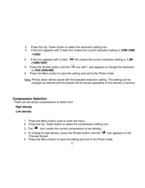 Page 13  
  12 
2.     Press the Up / Down button to select the resolution setting icon. 3.     If the icon appears with 3 stars this means the current resolution setting is 2.0M (1600
×1280). 
4.     If the icon appears with 2 stars   this means the current resolution setting is 1.3M (1280x1024). 
5.    Press the Shutter button until the  icon with 1 star appears to change the resolution to VGA (640x480).  6.    Press the Menu button to save the setting and exit to the Photo mode.         Note: Photos taken...