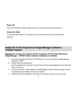 Page 16  
  15 
Power Off        
Press the Power/Menu button (holding it down for 2 seconds) to switch the camera off.  
Energy Save Mode: 
To conserve battery power, if the camera is not in use for 60 seconds, it will automatically 
switch off. 
 
 
 
Install the Vivitar Experience Image Manager Software – 
TARGET Edition   
Warning: Do not plug your camera into the computer until the Vivitar Experience 
Image Manager – TARGET Edition software installation is complete.  1. Insert the installation CD into your...