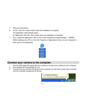 Page 17  
  16 
5. Follow all instructions. 
6. On PC: Click the “Close” button when the installation is complete.  
The application automatically opens. 
On Macintosh: Click the “Quit” button when the installation is complete. 
7. If you closed the application, click on the Vivitar Experience Image Manager – TARGET 
Edition desktop icon (PC) or from the Programs or Applications menu on your computer to 
open and run the application. 
 
Connect your camera to the computer 
1. Use the USB cable that came with...