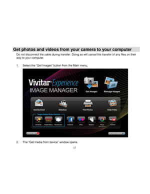 Page 18  
  17 
Get photos and videos from your camera to your computer 
Do not disconnect the cable during transfer. Doing so will cancel the transfer of any files on their way to your computer.  
1. Select the “Get Images” button from the Main menu. 
 
 
 
 
 
 
 
 
 
 
 
 
 
 
 
2. The “Get media from device” window opens.   