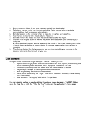 Page 19  
  18 
3. Both photos and videos (if you have captured any) will get downloaded. 4. Select your camera model from the device window. If your camera is the only device connected then it will be selected automatically. 5. Select a location on the computer where to place the new photo and video files. 6. Add the new photo and video files to albums if desired. 7. Select to remove the media files from the selected device after the import. 8. Click the “Get Images” button to transfer the photos and videos...