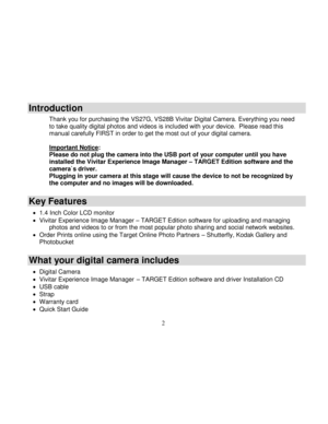 Page 3  
  2 
Introduction 
Thank you for purchasing the VS27G, VS28B Vivitar Digital Camera. Everything you need to take quality digital photos and videos is included with your device.  Please read this manual carefully FIRST in order to get the most out of your digital camera.  Important Notice: Please do not plug the camera into the USB port of your computer until you have installed the Vivitar Experience Image Manager – TARGET Edition software and the camera`s driver.  Plugging in your camera at this stage...