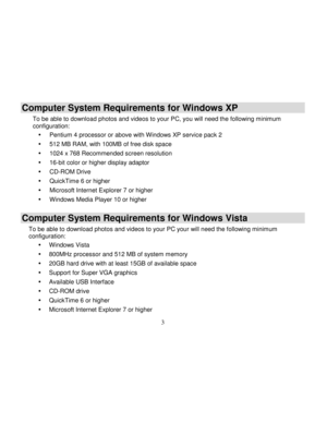 Page 4  
  3 
Computer System Requirements for Windows XP 
To be able to download photos and videos to your PC, you will need the following minimum configuration: 
 Pentium 4 processor or above with Windows XP service pack 2 
 512 MB RAM, with 100MB of free disk space 
 1024 x 768 Recommended screen resolution  
 16-bit color or higher display adaptor 
 CD-ROM Drive 
 QuickTime 6 or higher  
 Microsoft Internet Explorer 7 or higher 
 Windows Media Player 10 or higher 
Computer System Requirements for...