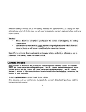 Page 7  
  6 
When the battery is running low, a “low battery” message will appear on the LCD Display and then 
automatically switch off. In this case you will need to replace the camera‟s batteries before continuing 
to take photos.  
 
Warning:  
        Please download any photos you have on the camera before opening the battery 
compartment 
       Do not remove the batteries before downloading the photos and videos from the 
camera. Doing so will erase everything in the camera`s memory.  
 
Note: We...