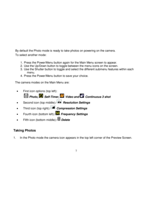 Page 8  
  7 
By default the Photo mode is ready to take photos on powering on the camera. 
To select another mode: 
 1.  Press the Power/Menu button again for the Main Menu screen to appear. 2.  Use the Up/Down button to toggle between the menu icons on the screen. 3.  Use the Shutter button to toggle and select the different submenu features within each menu. 4.  Press the Power/Menu button to save your choice.        The camera modes on the Main Menu are:  
 First icon options (top left): 
  Photo,...