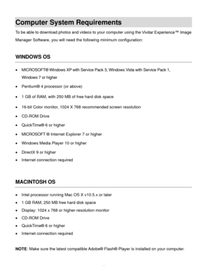 Page 12  11 
Computer System Requirements 
To be able to download photos and videos to your computer using the Vivitar Experience™ Image 
Manager Software, you will need the following minimum configuration:  
 
WINDOWS OS 
 MICROSOFT® Windows XP with Service Pack 3, Windows Vista with Service Pack 1,  
Windows 7 or higher 
 Pentium® 4 processor (or above)  
 1 GB of RAM, with 250 MB of free hard disk space  
 16-bit Color monitor, 1024 X 768 recommended screen resolution  
 CD-ROM Drive 
 QuickTime® 6 or...