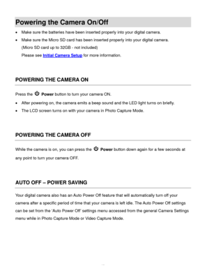 Page 13  12 
Powering the Camera On/Off 
 Make sure the batteries have been inserted properly into your digital camera. 
 Make sure the Micro SD card has been inserted properly into your digital camera.  
(Micro SD card up to 32GB - not included) 
Please see Initial Camera Setup for more information. 
 
 
POWERING THE CAMERA ON 
Press the  Power button to turn your camera ON.  
 After powering on, the camera emits a beep sound and the LED light turns on briefly. 
 The LCD screen turns on with your camera in...