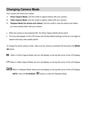 Page 14  13 
Changing Camera Mode  
Your camera has three main modes: 
1) Photo Capture Mode: Use this mode to capture photos with your camera. 
2) Video Capture Mode: Use this mode to capture videos with your camera. 
3) Playback Mode (for photos and videos): Use this mode to view the photos and videos 
you have already taken with your camera. 
 
 When the camera is first powered ON, the Photo Capture Mode will be active.  
 The icons that appear on the LCD screen are the best default settings so that you...