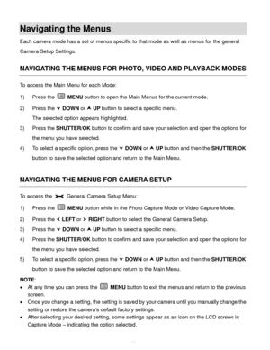 Page 15  14 
Navigating the Menus 
Each camera mode has a set of menus specific to that mode as well as menus for the general 
Camera Setup Settings.  
 
NAVIGATING THE MENUS FOR PHOTO, VIDEO AND PLAYBACK MODES 
To access the Main Menu for each Mode: 
1) Press the  MENU button to open the Main Menus for the current mode. 
2) Press the  DOWN or  UP button to select a specific menu. 
The selected option appears highlighted. 
3) Press the SHUTTER/OK button to confirm and save your selection and open the options...