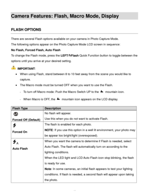 Page 16  15 
Camera Features: Flash, Macro Mode, Display 
 
FLASH OPTIONS 
There are several Flash options available on your camera in Photo Capture Mode.  
The following options appear on the Photo Capture Mode LCD screen in sequence:  
No Flash, Forced Flash, Auto Flash  
To change the Flash mode, press the LEFT/Flash Quick Function button to toggle between the 
options until you arrive at your desired setting. 
 IMPORTANT: 
 When using Flash, stand between 8 to 10 feet away from the scene you would like to...