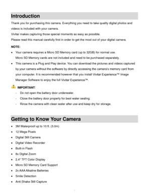 Page 4  3 
Introduction 
Thank you for purchasing this camera. Everything you need to take quality digital photos and 
videos is included with your camera. 
Vivitar makes capturing those special moments as easy as possible. 
Please read this manual carefully first in order to get the most out of your digital camera. 
 
NOTE:  
 Your camera requires a Micro SD Memory card (up to 32GB) for normal use. 
Micro SD Memory cards are not included and need to be purchased separately. 
 This camera is a Plug and Play...