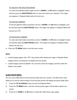 Page 33  32 
TO UNLOCK THE SELECTED IMAGE: 
To unlock the selected locked image use the  DOWN or  UP button to highlight ‘Unlock’ 
and then press the SHUTTER/OK button to save and confirm your selection. The image 
now appears in Playback Mode without the lock icon. 
 
TO LOCK ALL IMAGES: 
To lock all captured videos and photos use the  DOWN or  UP button to highlight ‘Lock 
All’ and then press the SHUTTER/OK button. All images now appear in Playback Mode with 
the lock icon . 
 
TO UNLOCK ALL IMAGES: 
To...