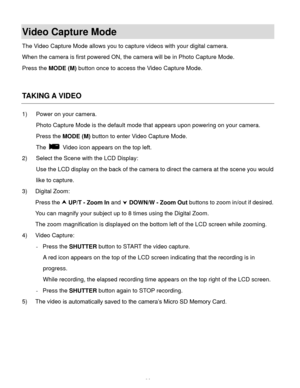 Page 35  34 
Video Capture Mode 
The Video Capture Mode allows you to capture videos with your digital camera.  
When the camera is first powered ON, the camera will be in Photo Capture Mode.  
Press the MODE (M) button once to access the Video Capture Mode. 
 
 
TAKING A VIDEO 
1) Power on your camera. 
Photo Capture Mode is the default mode that appears upon powering on your camera. 
Press the MODE (M) button to enter Video Capture Mode.  
The  Video icon appears on the top left. 
2) Select the Scene with the...