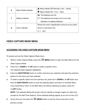 Page 38  37 
6 Macro Mode Indicator 
 Macro Mode OFF/Normal: 0.5m – infinity. 
 Macro Mode ON: 11cm – 18cm. 
7 Battery Indicator 
 The batteries are full. 
 The batteries are empty (icon turns red). 
Indication to replace batteries. 
8 Zoom Indicator 
Shows the zoom magnification amount as you press 
Zoom In and Zoom Out. 
x1.1 - x8.0 
 
 
VIDEO CAPTURE MODE MENU 
 
ACCESSING THE VIDEO CAPTURE MODE MENU 
 
To access and use the Video Capture Mode menu: 
1) While in Video Capture Mode, press the  MENU button to...