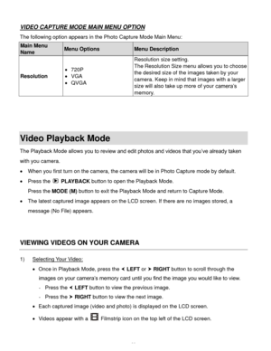 Page 39  38 
VIDEO CAPTURE MODE MAIN MENU OPTION 
The following option appears in the Photo Capture Mode Main Menu: 
Main Menu 
Name Menu Options Menu Description 
Resolution 
 720P 
 VGA 
 QVGA 
Resolution size setting. 
The Resolution Size menu allows you to choose 
the desired size of the images taken by your 
camera. Keep in mind that images with a larger 
size will also take up more of your camera’s 
memoryK 
 
 
 
Video Playback Mode 
The Playback Mode allows you to review and edit photos and videos...