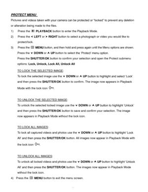 Page 45  44 
PROTECT MENU  
Pictures and videos taken with your camera can be protected or “locked” to prevent any deletion 
or alteration being made to the files.  
1) Press the  PLAYBACK button to enter the Playback Mode. 
2) Press the  LEFT or  RIGHT button to select a photograph or video you would like to 
protect/lock. 
3) Press the  MENU button, and then hold and press again until the Menu options are shown. 
Press the  DOWN or  UP button to select the ‘Protect’ menu option. 
Press the SHUTTER/OK...