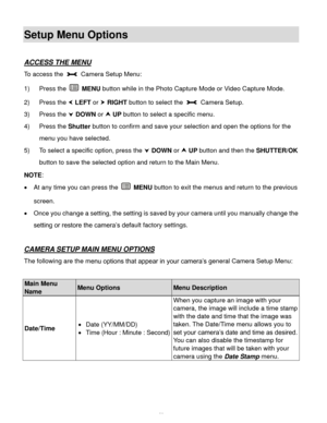 Page 47  46 
Setup Menu Options 
 
ACCESS THE MENU 
To access the  Camera Setup Menu:  
1) Press the  MENU button while in the Photo Capture Mode or Video Capture Mode. 
2) Press the  LEFT or  RIGHT button to select the  Camera Setup. 
3) Press the  DOWN or  UP button to select a specific menu. 
4) Press the Shutter button to confirm and save your selection and open the options for the 
menu you have selected. 
5) To select a specific option, press the  DOWN or  UP button and then the SHUTTER/OK 
button...